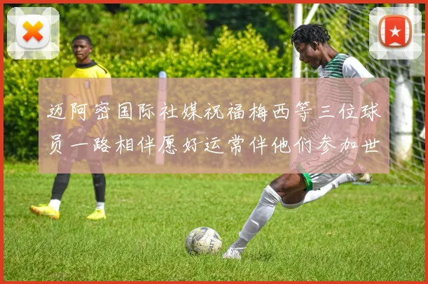 迈阿密国际社媒祝福梅西等三位球员一路相伴愿好运常伴他们参加世界杯