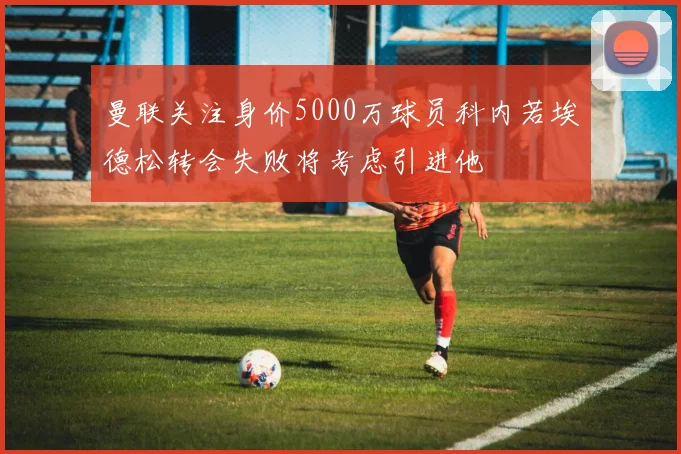 曼联关注身价5000万球员科内若埃德松转会失败将考虑引进他