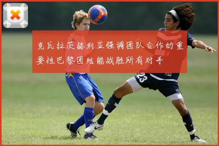 克瓦拉茨赫利亚强调团队合作的重要性巴黎团结能战胜所有对手