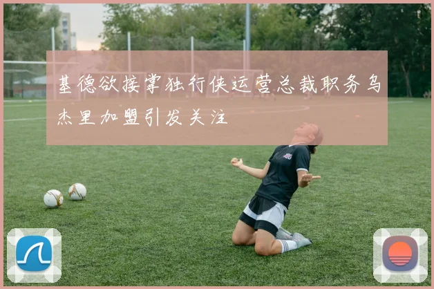基德欲接掌独行侠运营总裁职务乌杰里加盟引发关注