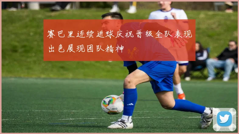 赛巴里连续进球庆祝晋级全队表现出色展现团队精神