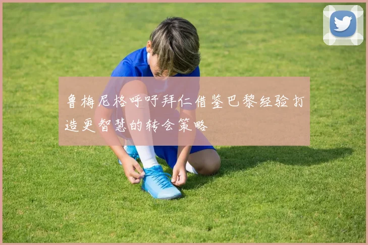 鲁梅尼格呼吁拜仁借鉴巴黎经验打造更智慧的转会策略