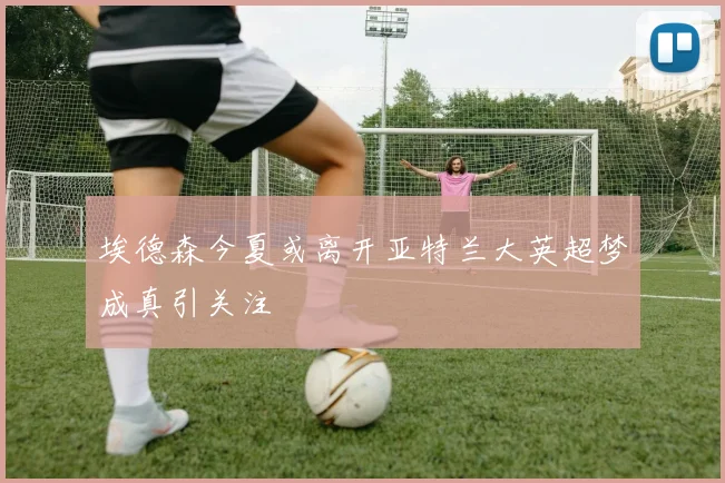 埃德森今夏或离开亚特兰大英超梦成真引关注