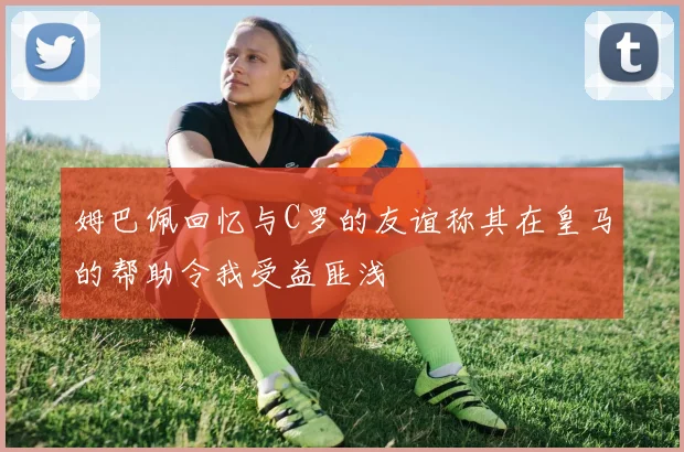 姆巴佩回忆与C罗的友谊称其在皇马的帮助令我受益匪浅