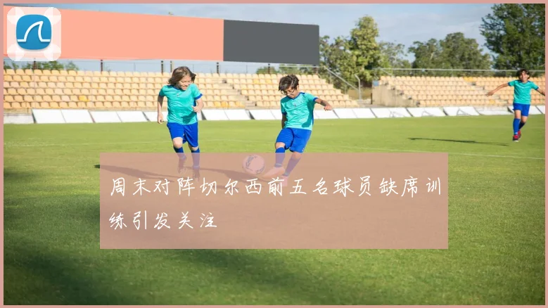 周末对阵切尔西前五名球员缺席训练引发关注