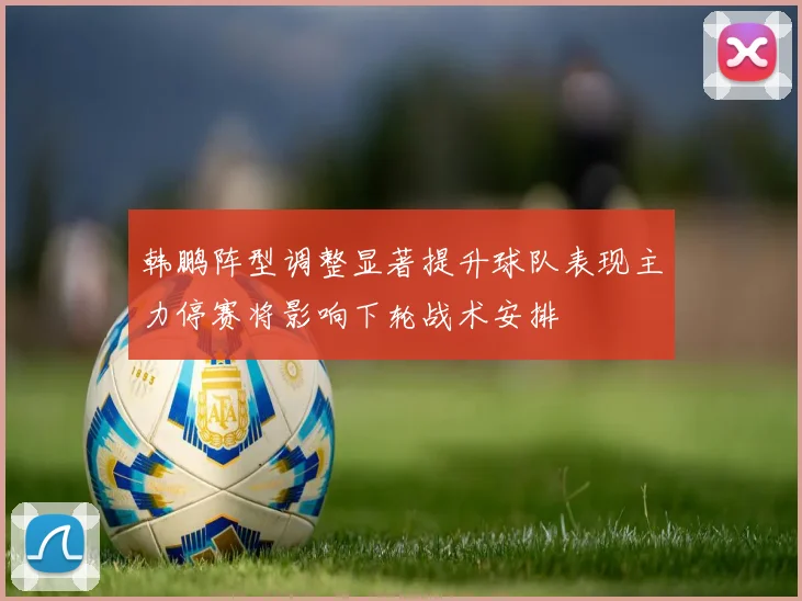 韩鹏阵型调整显著提升球队表现主力停赛将影响下轮战术安排