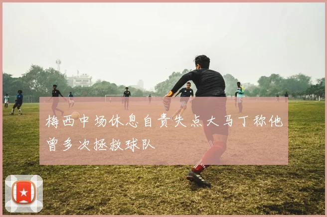 梅西中场休息自责失点大马丁称他曾多次拯救球队